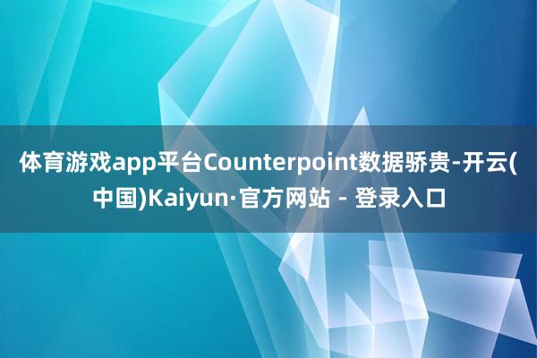 体育游戏app平台Counterpoint数据骄贵-开云(中国)Kaiyun·官方网站 - 登录入口