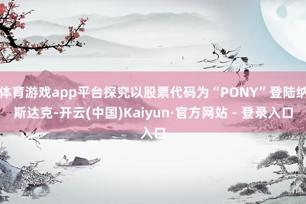 体育游戏app平台探究以股票代码为“PONY”登陆纳斯达克-开云(中国)Kaiyun·官方网站 - 登录入口