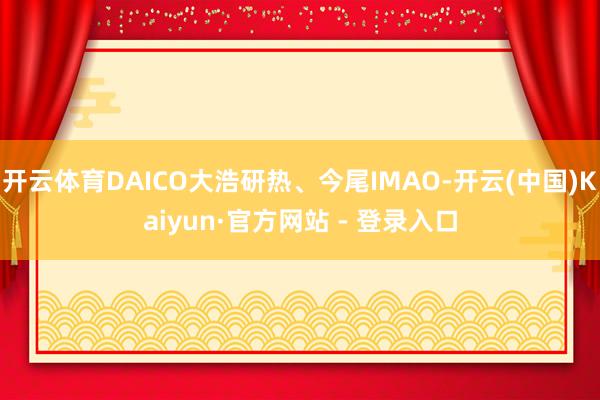 开云体育DAICO大浩研热、今尾IMAO-开云(中国)Kaiyun·官方网站 - 登录入口