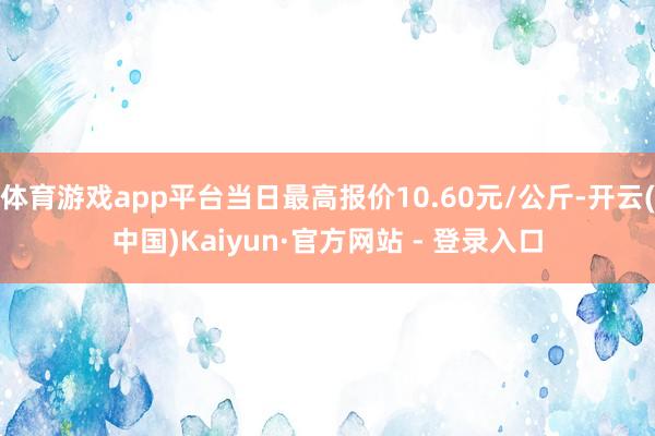 体育游戏app平台当日最高报价10.60元/公斤-开云(中国)Kaiyun·官方网站 - 登录入口