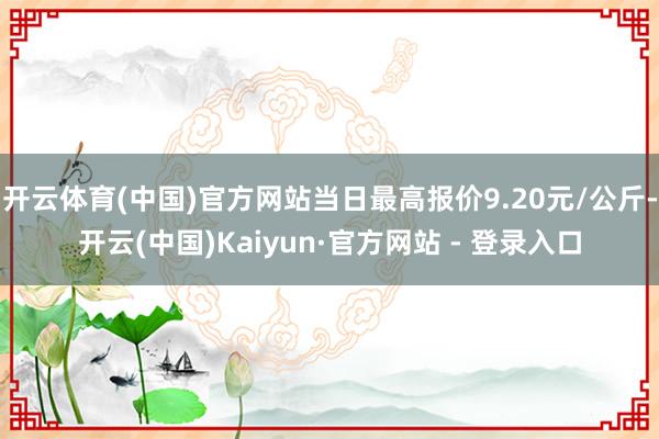 开云体育(中国)官方网站当日最高报价9.20元/公斤-开云(中国)Kaiyun·官方网站 - 登录入口