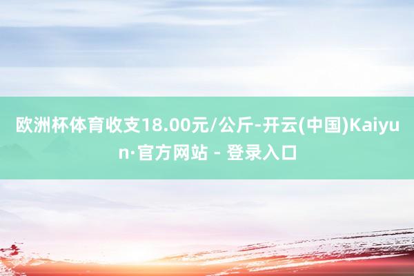 欧洲杯体育收支18.00元/公斤-开云(中国)Kaiyun·官方网站 - 登录入口