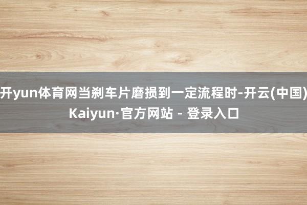 开yun体育网当刹车片磨损到一定流程时-开云(中国)Kaiyun·官方网站 - 登录入口