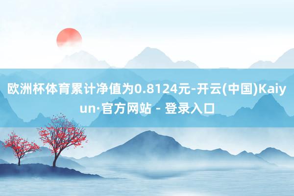 欧洲杯体育累计净值为0.8124元-开云(中国)Kaiyun·官方网站 - 登录入口