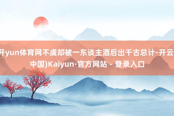 开yun体育网不虞却被一东谈主酒后出千古总计-开云(中国)Kaiyun·官方网站 - 登录入口