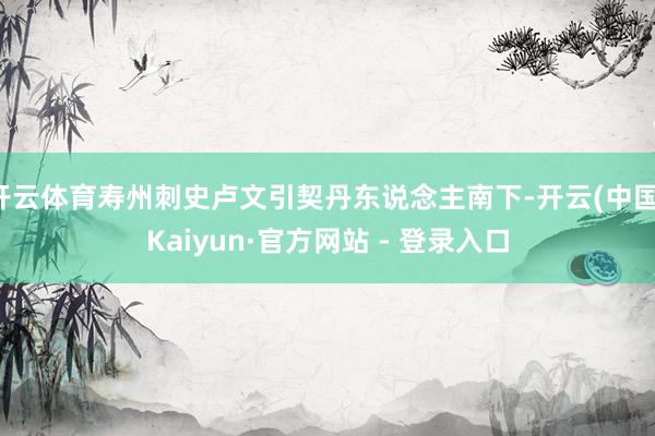 开云体育寿州刺史卢文引契丹东说念主南下-开云(中国)Kaiyun·官方网站 - 登录入口