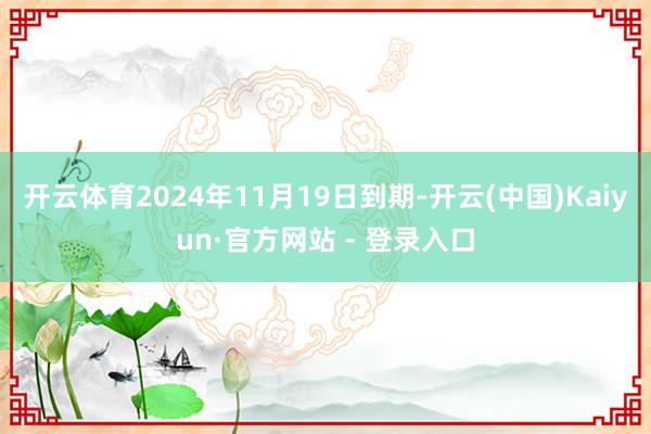 开云体育2024年11月19日到期-开云(中国)Kaiyun·官方网站 - 登录入口