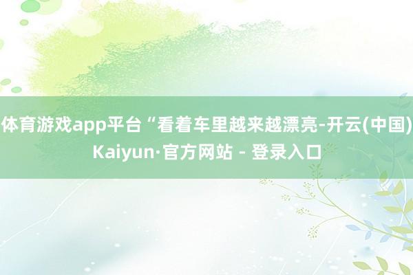 体育游戏app平台“看着车里越来越漂亮-开云(中国)Kaiyun·官方网站 - 登录入口