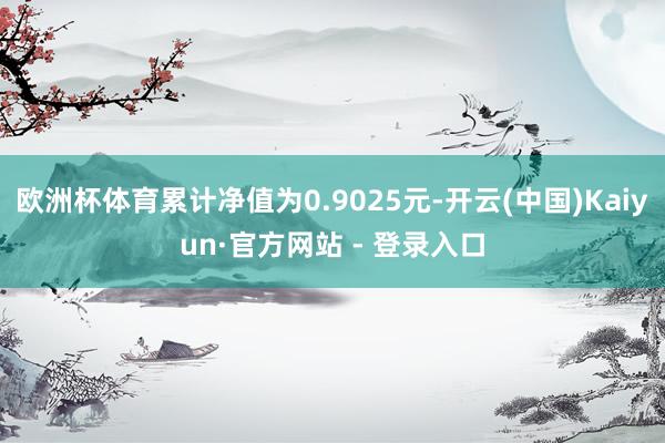 欧洲杯体育累计净值为0.9025元-开云(中国)Kaiyun·官方网站 - 登录入口