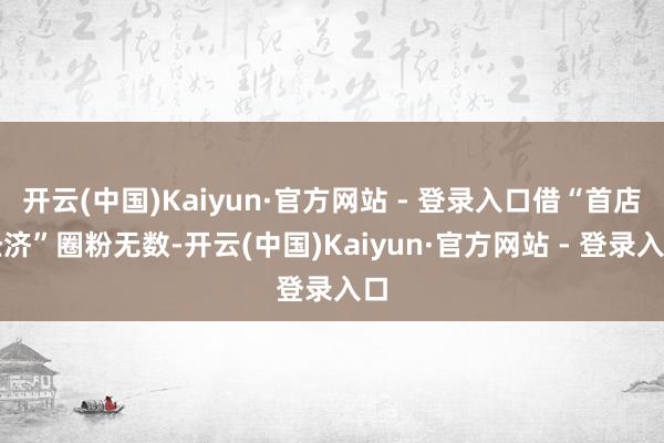 开云(中国)Kaiyun·官方网站 - 登录入口借“首店经济”圈粉无数-开云(中国)Kaiyun·官方网站 - 登录入口