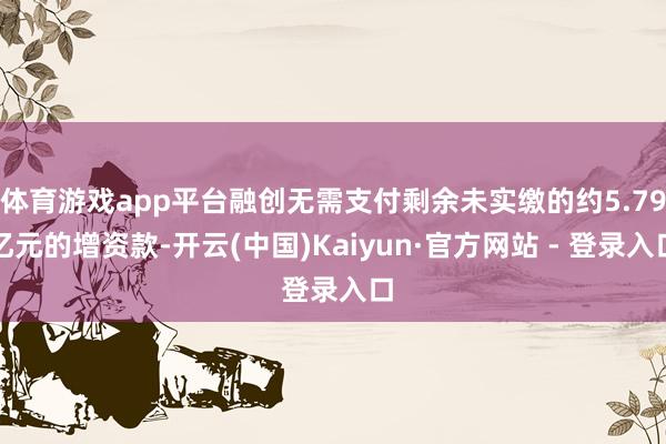 体育游戏app平台融创无需支付剩余未实缴的约5.79亿元的增资款-开云(中国)Kaiyun·官方网站 - 登录入口