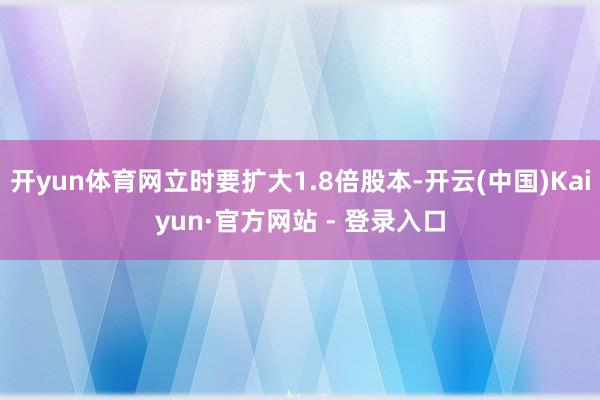 开yun体育网立时要扩大1.8倍股本-开云(中国)Kaiyun·官方网站 - 登录入口