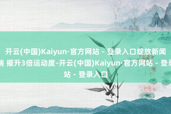 开云(中国)Kaiyun·官方网站 - 登录入口绽放新闻客户端 擢升3倍运动度-开云(中国)Kaiyun·官方网站 - 登录入口