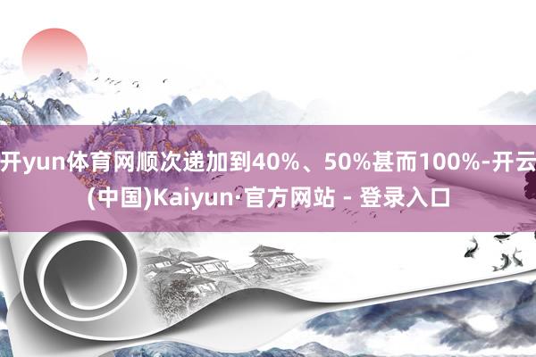 开yun体育网顺次递加到40%、50%甚而100%-开云(中国)Kaiyun·官方网站 - 登录入口