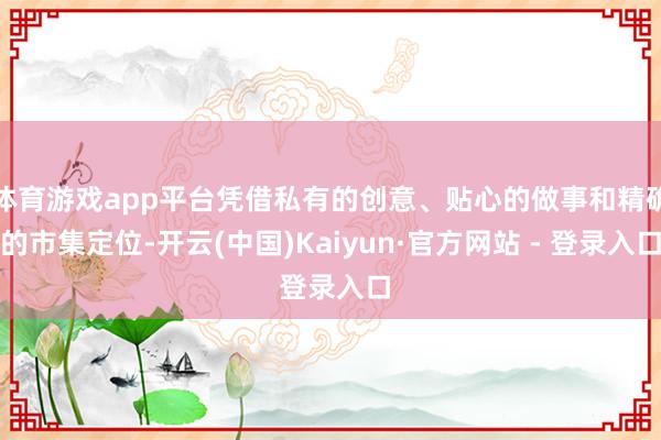 体育游戏app平台凭借私有的创意、贴心的做事和精确的市集定位-开云(中国)Kaiyun·官方网站 - 登录入口