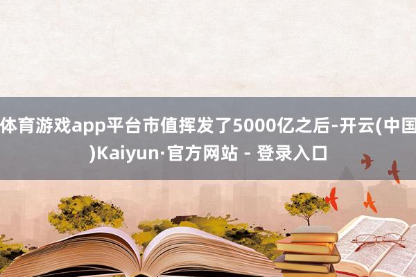 体育游戏app平台市值挥发了5000亿之后-开云(中国)Kaiyun·官方网站 - 登录入口