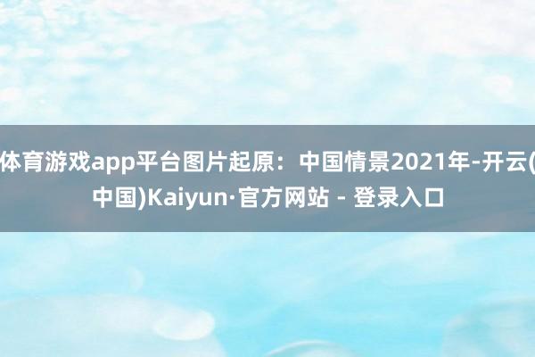 体育游戏app平台图片起原：中国情景2021年-开云(中国)Kaiyun·官方网站 - 登录入口