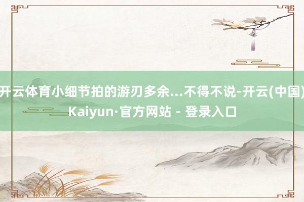 开云体育小细节拍的游刃多余...不得不说-开云(中国)Kaiyun·官方网站 - 登录入口