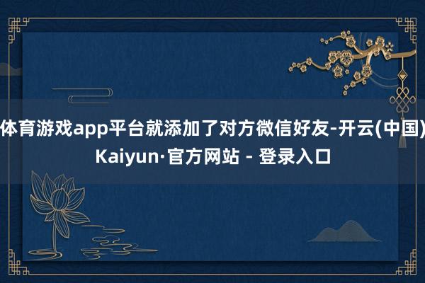 体育游戏app平台就添加了对方微信好友-开云(中国)Kaiyun·官方网站 - 登录入口