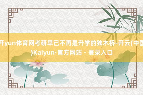 开yun体育网考研早已不再是升学的独木桥-开云(中国)Kaiyun·官方网站 - 登录入口