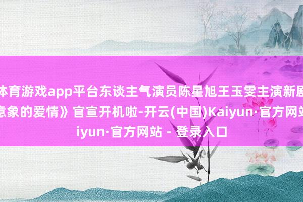 体育游戏app平台东谈主气演员陈星旭王玉雯主演新剧《一场出乎意象的爱情》官宣开机啦-开云(中国)Kaiyun·官方网站 - 登录入口