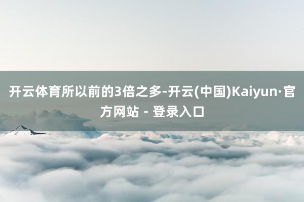 开云体育所以前的3倍之多-开云(中国)Kaiyun·官方网站 - 登录入口