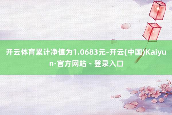 开云体育累计净值为1.0683元-开云(中国)Kaiyun·官方网站 - 登录入口