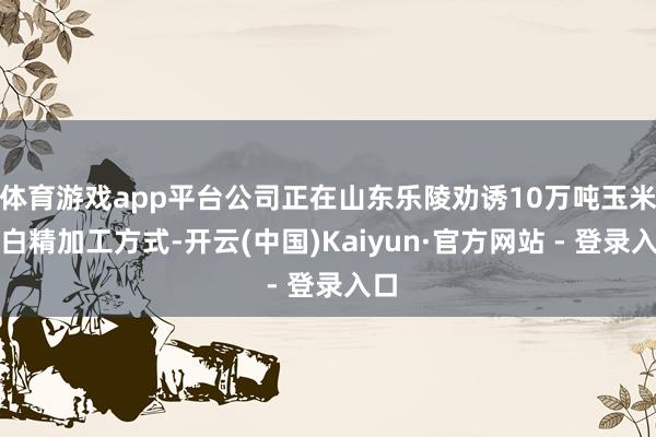 体育游戏app平台公司正在山东乐陵劝诱10万吨玉米卵白精加工方式-开云(中国)Kaiyun·官方网站 - 登录入口