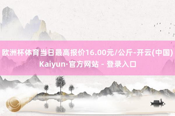 欧洲杯体育当日最高报价16.00元/公斤-开云(中国)Kaiyun·官方网站 - 登录入口