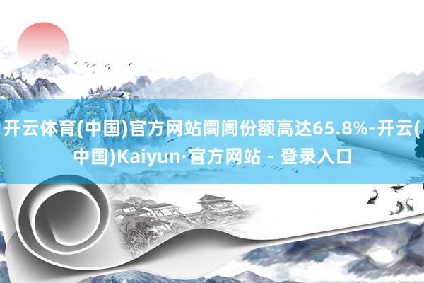 开云体育(中国)官方网站阛阓份额高达65.8%-开云(中国)Kaiyun·官方网站 - 登录入口