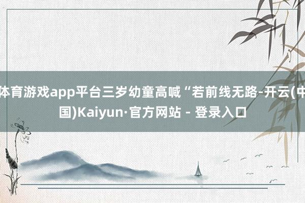 体育游戏app平台三岁幼童高喊“若前线无路-开云(中国)Kaiyun·官方网站 - 登录入口