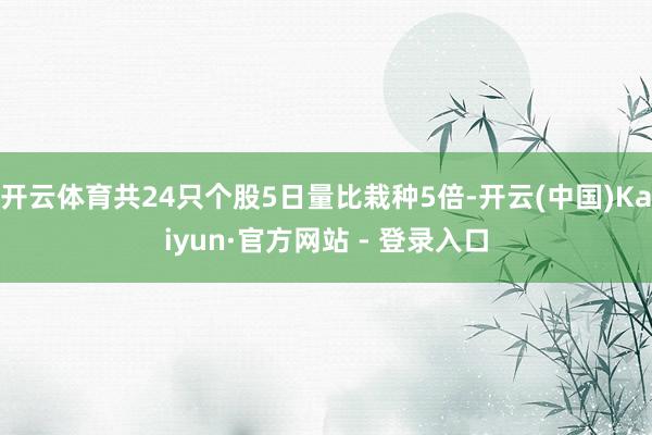 开云体育共24只个股5日量比栽种5倍-开云(中国)Kaiyun·官方网站 - 登录入口