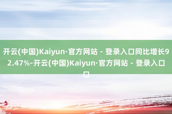 开云(中国)Kaiyun·官方网站 - 登录入口同比增长92.47%-开云(中国)Kaiyun·官方网站 - 登录入口
