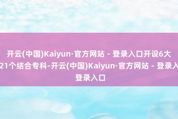 开云(中国)Kaiyun·官方网站 - 登录入口开设6大类21个结合专科-开云(中国)Kaiyun·官方网站 - 登录入口
