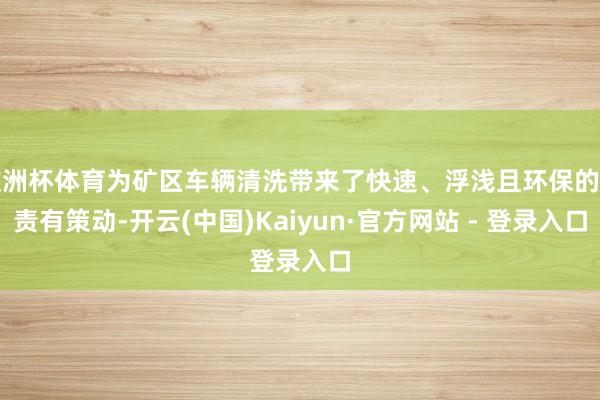 欧洲杯体育为矿区车辆清洗带来了快速、浮浅且环保的贬责有策动-开云(中国)Kaiyun·官方网站 - 登录入口