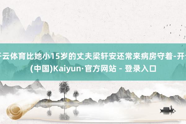 开云体育比她小15岁的丈夫梁轩安还常来病房守着-开云(中国)Kaiyun·官方网站 - 登录入口