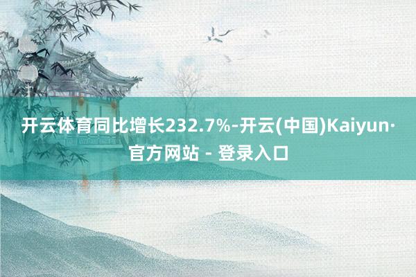 开云体育同比增长232.7%-开云(中国)Kaiyun·官方网站 - 登录入口
