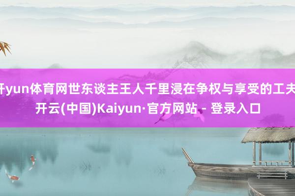 开yun体育网世东谈主王人千里浸在争权与享受的工夫-开云(中国)Kaiyun·官方网站 - 登录入口