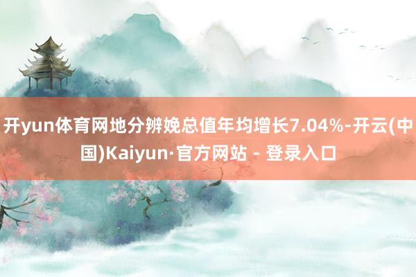 开yun体育网地分辨娩总值年均增长7.04%-开云(中国)Kaiyun·官方网站 - 登录入口