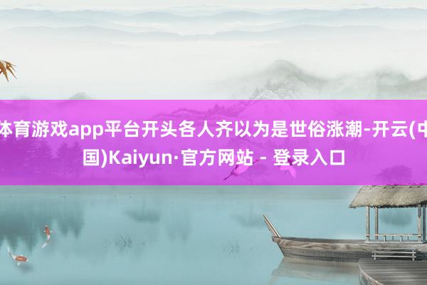 体育游戏app平台开头各人齐以为是世俗涨潮-开云(中国)Kaiyun·官方网站 - 登录入口