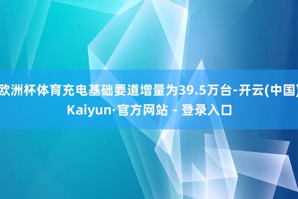 欧洲杯体育充电基础要道增量为39.5万台-开云(中国)Kaiyun·官方网站 - 登录入口
