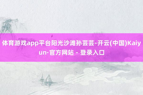 体育游戏app平台阳光沙滩孙芸芸-开云(中国)Kaiyun·官方网站 - 登录入口
