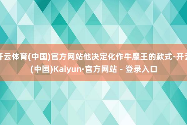 开云体育(中国)官方网站他决定化作牛魔王的款式-开云(中国)Kaiyun·官方网站 - 登录入口