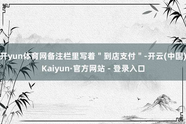 开yun体育网备注栏里写着＂到店支付＂-开云(中国)Kaiyun·官方网站 - 登录入口
