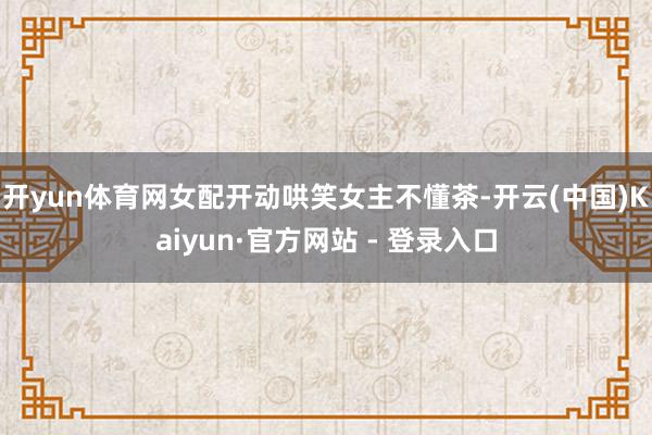 开yun体育网女配开动哄笑女主不懂茶-开云(中国)Kaiyun·官方网站 - 登录入口