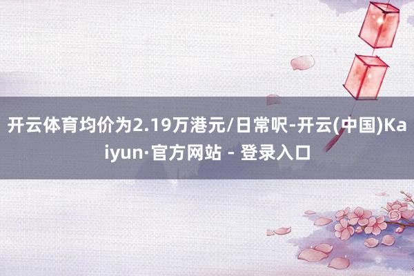 开云体育均价为2.19万港元/日常呎-开云(中国)Kaiyun·官方网站 - 登录入口