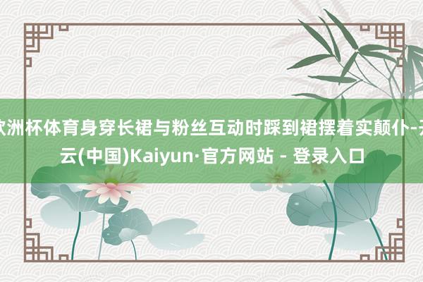 欧洲杯体育身穿长裙与粉丝互动时踩到裙摆着实颠仆-开云(中国)Kaiyun·官方网站 - 登录入口