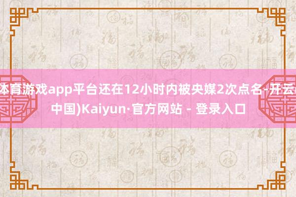 体育游戏app平台还在12小时内被央媒2次点名-开云(中国)Kaiyun·官方网站 - 登录入口