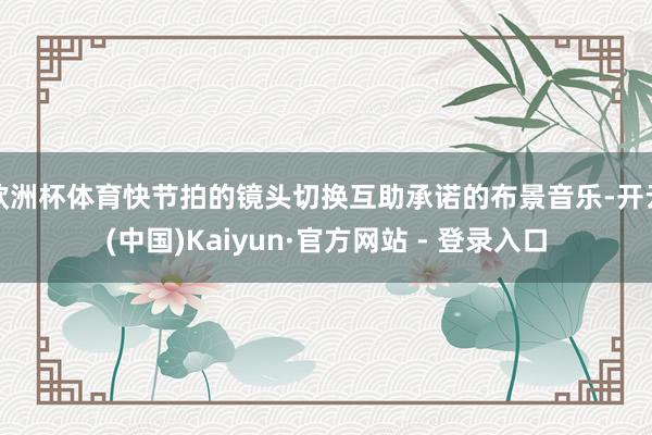 欧洲杯体育快节拍的镜头切换互助承诺的布景音乐-开云(中国)Kaiyun·官方网站 - 登录入口