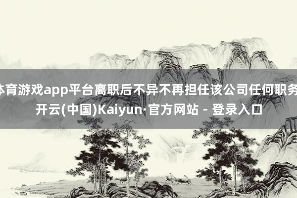 体育游戏app平台离职后不异不再担任该公司任何职务-开云(中国)Kaiyun·官方网站 - 登录入口